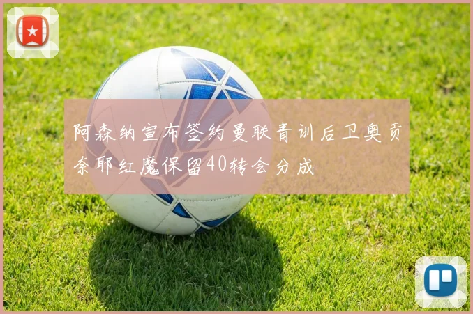 阿森纳宣布签约曼联青训后卫奥贡奈耶红魔保留40转会分成