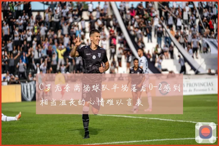C罗无奈离场球队半场落后0-2感到相当沮丧的心情难以言表