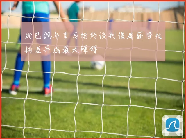 姆巴佩与皇马续约谈判僵局薪资结构差异成最大障碍
