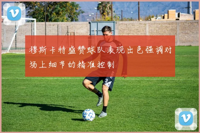 穆斯卡特盛赞球队表现出色强调对场上细节的精准控制