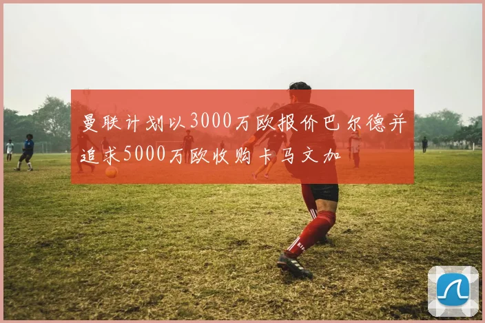 曼联计划以3000万欧报价巴尔德并追求5000万欧收购卡马文加
