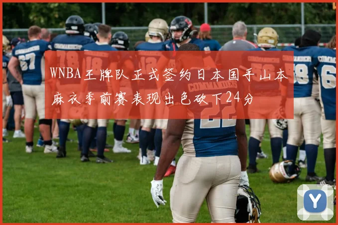 WNBA王牌队正式签约日本国手山本麻衣季前赛表现出色砍下24分