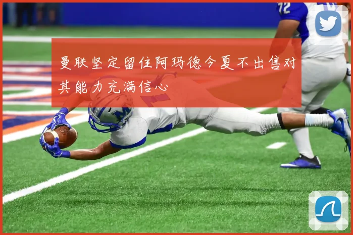 曼联坚定留住阿玛德今夏不出售对其能力充满信心
