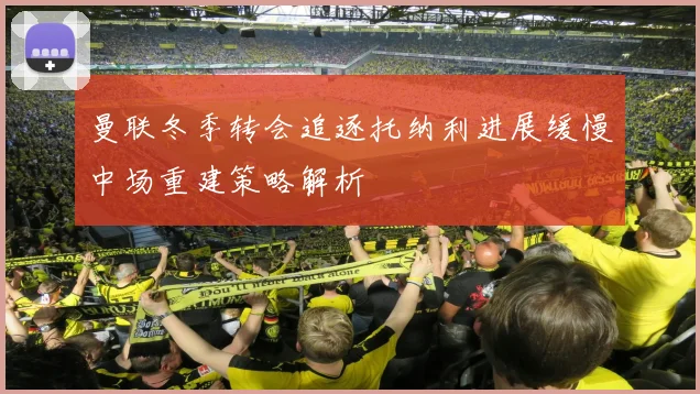 曼联冬季转会追逐托纳利进展缓慢中场重建策略解析