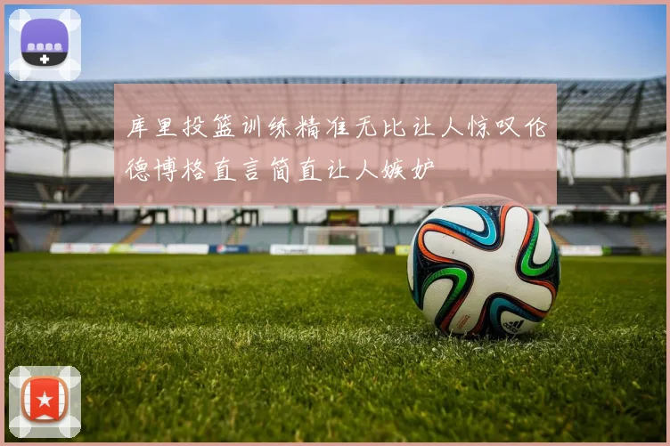 库里投篮训练精准无比让人惊叹伦德博格直言简直让人嫉妒