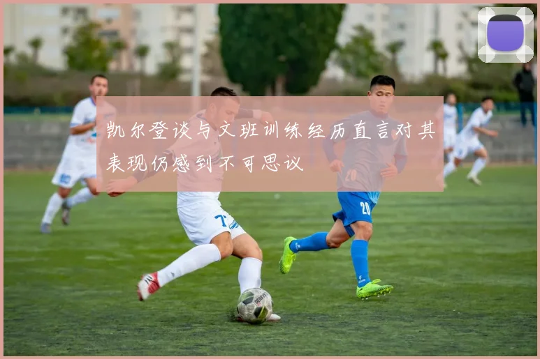 凯尔登谈与文班训练经历直言对其表现仍感到不可思议