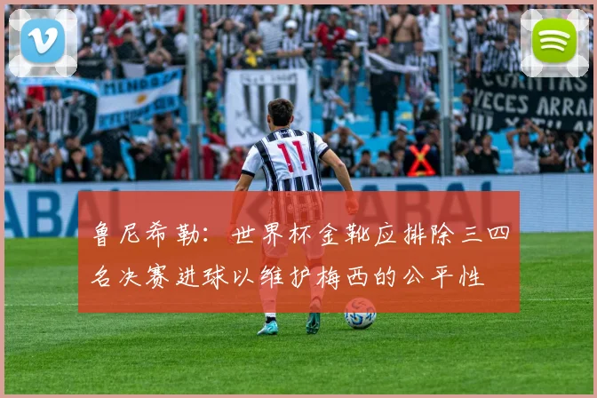 鲁尼希勒：世界杯金靴应排除三四名决赛进球以维护梅西的公平性