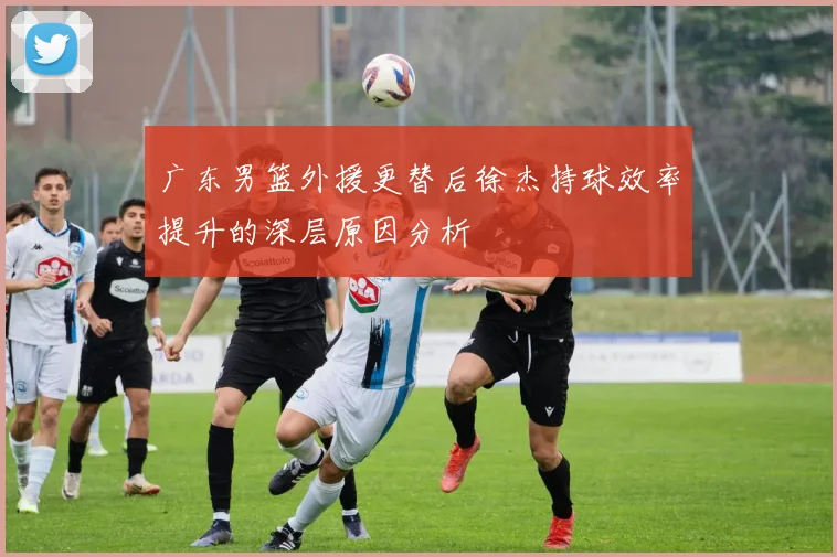 广东男篮外援更替后徐杰持球效率提升的深层原因分析